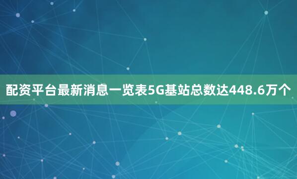 配资平台最新消息一览表5G基站总数达448.6万个
