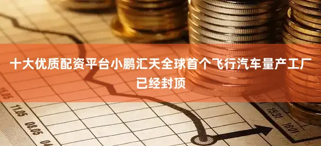 十大优质配资平台小鹏汇天全球首个飞行汽车量产工厂已经封顶