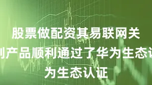 股票做配资其易联网关系列产品顺利通过了华为生态认证