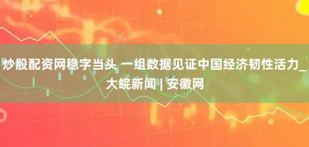 炒股配资网稳字当头 一组数据见证中国经济韧性活力_大皖新闻 | 安徽网
