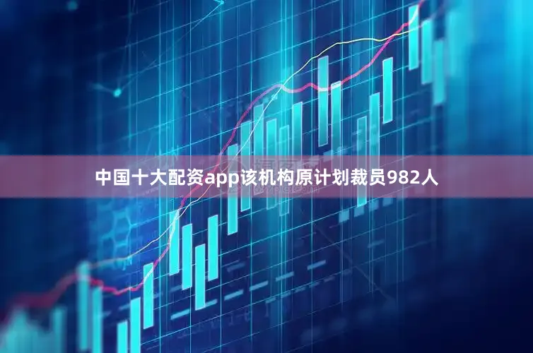 中国十大配资app该机构原计划裁员982人