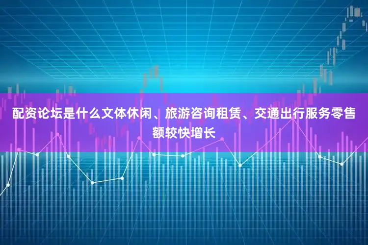 配资论坛是什么文体休闲、旅游咨询租赁、交通出行服务零售额较快增长